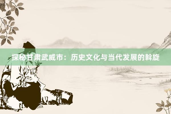 探秘甘肃武威市：历史文化与当代发展的斡旋