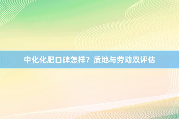 中化化肥口碑怎样？质地与劳动双评估