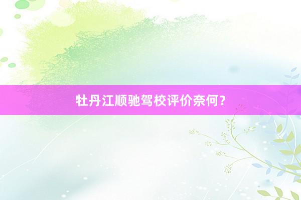 牡丹江顺驰驾校评价奈何？